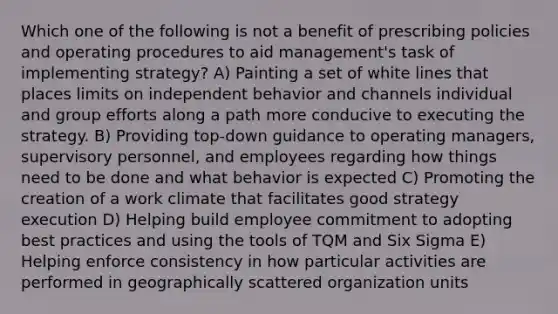 Which one of the following is not a benefit of prescribing policies and operating procedures to aid management's task of implementing strategy? A) Painting a set of white lines that places limits on independent behavior and channels individual and group efforts along a path more conducive to executing the strategy. B) Providing top-down guidance to operating managers, supervisory personnel, and employees regarding how things need to be done and what behavior is expected C) Promoting the creation of a work climate that facilitates good strategy execution D) Helping build employee commitment to adopting best practices and using the tools of TQM and Six Sigma E) Helping enforce consistency in how particular activities are performed in geographically scattered organization units