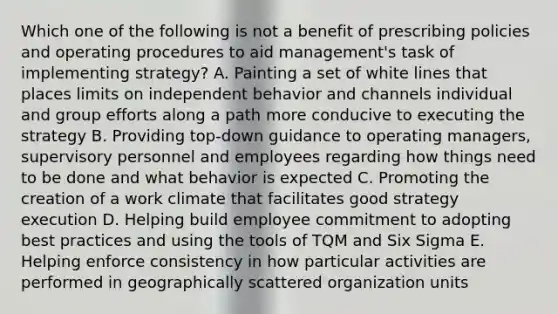 Which one of the following is not a benefit of prescribing policies and operating procedures to aid management's task of implementing strategy? A. Painting a set of white lines that places limits on independent behavior and channels individual and group efforts along a path more conducive to executing the strategy B. Providing top-down guidance to operating managers, supervisory personnel and employees regarding how things need to be done and what behavior is expected C. Promoting the creation of a work climate that facilitates good strategy execution D. Helping build employee commitment to adopting best practices and using the tools of TQM and Six Sigma E. Helping enforce consistency in how particular activities are performed in geographically scattered organization units