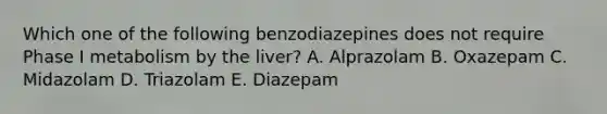 Which one of the following benzodiazepines does not require Phase I metabolism by the liver? A. Alprazolam B. Oxazepam C. Midazolam D. Triazolam E. Diazepam