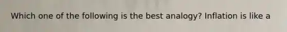 Which one of the following is the best analogy? Inflation is like a