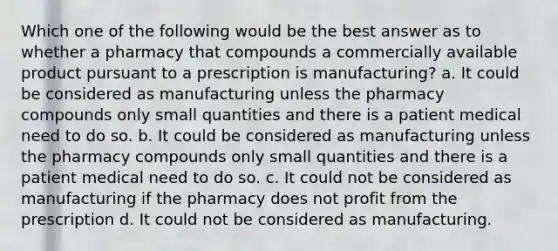 Which one of the following would be the best answer as to whether a pharmacy that compounds a commercially available product pursuant to a prescription is manufacturing? a. It could be considered as manufacturing unless the pharmacy compounds only small quantities and there is a patient medical need to do so. b. It could be considered as manufacturing unless the pharmacy compounds only small quantities and there is a patient medical need to do so. c. It could not be considered as manufacturing if the pharmacy does not profit from the prescription d. It could not be considered as manufacturing.