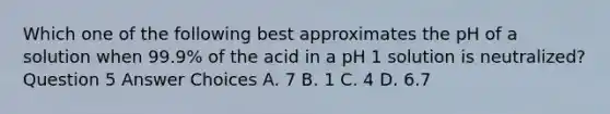 Which one of the following best approximates the pH of a solution when 99.9% of the acid in a pH 1 solution is neutralized? Question 5 Answer Choices A. 7 B. 1 C. 4 D. 6.7