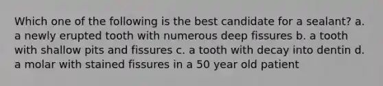 Which one of the following is the best candidate for a sealant? a. a newly erupted tooth with numerous deep fissures b. a tooth with shallow pits and fissures c. a tooth with decay into dentin d. a molar with stained fissures in a 50 year old patient