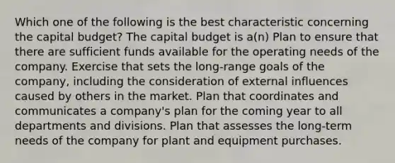 Which one of the following is the best characteristic concerning the capital budget? The capital budget is a(n) Plan to ensure that there are sufficient funds available for the operating needs of the company. Exercise that sets the long-range goals of the company, including the consideration of external influences caused by others in the market. Plan that coordinates and communicates a company's plan for the coming year to all departments and divisions. Plan that assesses the long-term needs of the company for plant and equipment purchases.