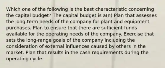 Which one of the following is the best characteristic concerning the capital budget? The capital budget is a(n) Plan that assesses the long-term needs of the company for plant and equipment purchases. Plan to ensure that there are sufficient funds available for the operating needs of the company. Exercise that sets the long-range goals of the company including the consideration of external influences caused by others in the market. Plan that results in the cash requirements during the operating cycle.