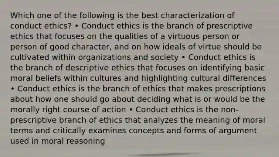 Which one of the following is the best characterization of conduct ethics? • Conduct ethics is the branch of prescriptive ethics that focuses on the qualities of a virtuous person or person of good character, and on how ideals of virtue should be cultivated within organizations and society • Conduct ethics is the branch of descriptive ethics that focuses on identifying basic moral beliefs within cultures and highlighting cultural differences • Conduct ethics is the branch of ethics that makes prescriptions about how one should go about deciding what is or would be the morally right course of action • Conduct ethics is the non-prescriptive branch of ethics that analyzes the meaning of moral terms and critically examines concepts and forms of argument used in moral reasoning