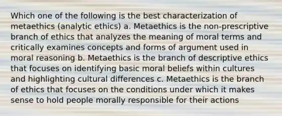 Which one of the following is the best characterization of metaethics (analytic ethics) a. Metaethics is the non-prescriptive branch of ethics that analyzes the meaning of moral terms and critically examines concepts and forms of argument used in moral reasoning b. Metaethics is the branch of descriptive ethics that focuses on identifying basic moral beliefs within cultures and highlighting cultural differences c. Metaethics is the branch of ethics that focuses on the conditions under which it makes sense to hold people morally responsible for their actions