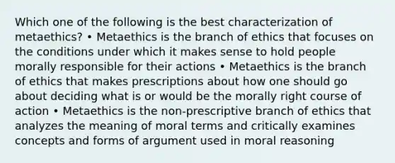 Which one of the following is the best characterization of metaethics? • Metaethics is the branch of ethics that focuses on the conditions under which it makes sense to hold people morally responsible for their actions • Metaethics is the branch of ethics that makes prescriptions about how one should go about deciding what is or would be the morally right course of action • Metaethics is the non-prescriptive branch of ethics that analyzes the meaning of moral terms and critically examines concepts and forms of argument used in moral reasoning