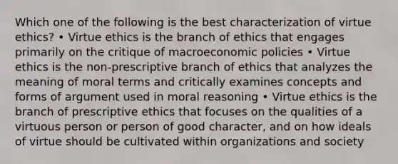 Which one of the following is the best characterization of virtue ethics? • Virtue ethics is the branch of ethics that engages primarily on the critique of macroeconomic policies • Virtue ethics is the non-prescriptive branch of ethics that analyzes the meaning of moral terms and critically examines concepts and forms of argument used in moral reasoning • Virtue ethics is the branch of prescriptive ethics that focuses on the qualities of a virtuous person or person of good character, and on how ideals of virtue should be cultivated within organizations and society