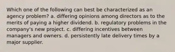 Which one of the following can best be characterized as an agency problem? a. differing opinions among directors as to the merits of paying a higher dividend. b. regulatory problems in the company's new project. c. differing incentives between managers and owners. d. persistently late delivery times by a major supplier.