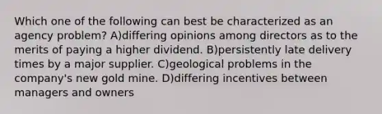 Which one of the following can best be characterized as an agency problem? A)differing opinions among directors as to the merits of paying a higher dividend. B)persistently late delivery times by a major supplier. C)geological problems in the company's new gold mine. D)differing incentives between managers and owners