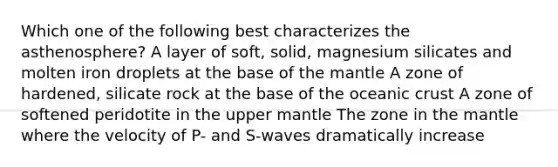 Which one of the following best characterizes the asthenosphere? A layer of soft, solid, magnesium silicates and molten iron droplets at the base of the mantle A zone of hardened, silicate rock at the base of the oceanic crust A zone of softened peridotite in the upper mantle The zone in the mantle where the velocity of P- and S-waves dramatically increase