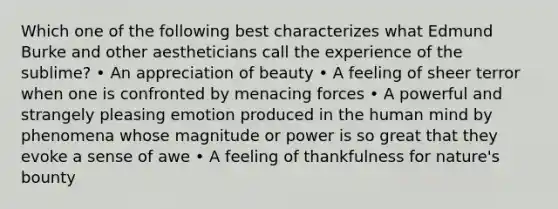 Which one of the following best characterizes what Edmund Burke and other aestheticians call the experience of the sublime? • An appreciation of beauty • A feeling of sheer terror when one is confronted by menacing forces • A powerful and strangely pleasing emotion produced in the human mind by phenomena whose magnitude or power is so great that they evoke a sense of awe • A feeling of thankfulness for nature's bounty