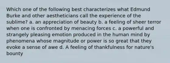 Which one of the following best characterizes what Edmund Burke and other aestheticians call the experience of the sublime? a. an appreciation of beauty b. a feeling of sheer terror when one is confronted by menacing forces c. a powerful and strangely pleasing emotion produced in the human mind by phenomena whose magnitude or power is so great that they evoke a sense of awe d. A feeling of thankfulness for nature's bounty