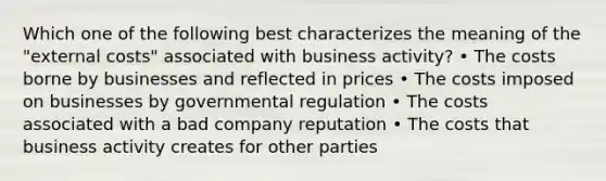 Which one of the following best characterizes the meaning of the "external costs" associated with business activity? • The costs borne by businesses and reflected in prices • The costs imposed on businesses by governmental regulation • The costs associated with a bad company reputation • The costs that business activity creates for other parties