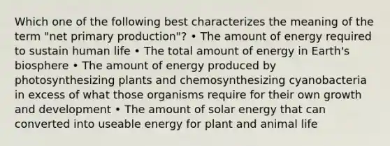 Which one of the following best characterizes the meaning of the term "net primary production"? • The amount of energy required to sustain human life • The total amount of energy in Earth's biosphere • The amount of energy produced by photosynthesizing plants and chemosynthesizing cyanobacteria in excess of what those organisms require for their own growth and development • The amount of solar energy that can converted into useable energy for plant and animal life