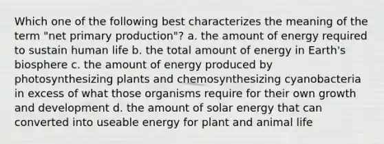 Which one of the following best characterizes the meaning of the term "net primary production"? a. the amount of energy required to sustain human life b. the total amount of energy in Earth's biosphere c. the amount of energy produced by photosynthesizing plants and chemosynthesizing cyanobacteria in excess of what those organisms require for their own growth and development d. the amount of solar energy that can converted into useable energy for plant and animal life