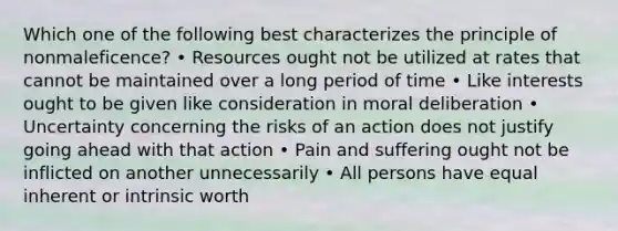 Which one of the following best characterizes the principle of nonmaleficence? • Resources ought not be utilized at rates that cannot be maintained over a long period of time • Like interests ought to be given like consideration in moral deliberation • Uncertainty concerning the risks of an action does not justify going ahead with that action • Pain and suffering ought not be inflicted on another unnecessarily • All persons have equal inherent or intrinsic worth