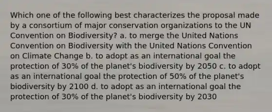 Which one of the following best characterizes the proposal made by a consortium of major conservation organizations to the UN Convention on Biodiversity? a. to merge the United Nations Convention on Biodiversity with the United Nations Convention on Climate Change b. to adopt as an international goal the protection of 30% of the planet's biodiversity by 2050 c. to adopt as an international goal the protection of 50% of the planet's biodiversity by 2100 d. to adopt as an international goal the protection of 30% of the planet's biodiversity by 2030