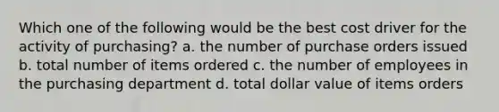 Which one of the following would be the best cost driver for the activity of purchasing? a. the number of purchase orders issued b. total number of items ordered c. the number of employees in the purchasing department d. total dollar value of items orders