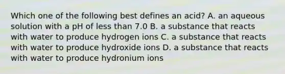 Which one of the following best defines an acid? A. an aqueous solution with a pH of less than 7.0 B. a substance that reacts with water to produce hydrogen ions C. a substance that reacts with water to produce hydroxide ions D. a substance that reacts with water to produce hydronium ions