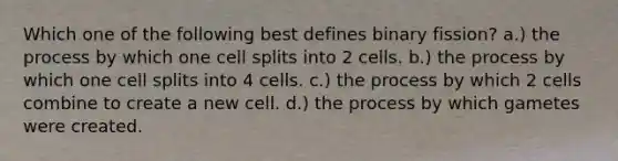 Which one of the following best defines binary fission? a.) the process by which one cell splits into 2 cells. b.) the process by which one cell splits into 4 cells. c.) the process by which 2 cells combine to create a new cell. d.) the process by which gametes were created.