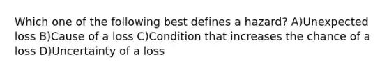 Which one of the following best defines a hazard? A)Unexpected loss B)Cause of a loss C)Condition that increases the chance of a loss D)Uncertainty of a loss