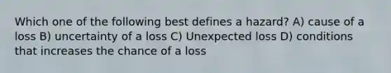 Which one of the following best defines a hazard? A) cause of a loss B) uncertainty of a loss C) Unexpected loss D) conditions that increases the chance of a loss