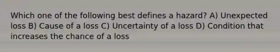 Which one of the following best defines a hazard? A) Unexpected loss B) Cause of a loss C) Uncertainty of a loss D) Condition that increases the chance of a loss