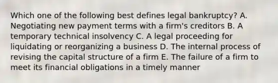 Which one of the following best defines legal bankruptcy? A. Negotiating new payment terms with a firm's creditors B. A temporary technical insolvency C. A legal proceeding for liquidating or reorganizing a business D. The internal process of revising the capital structure of a firm E. The failure of a firm to meet its financial obligations in a timely manner