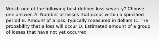 Which one of the following best defines loss severity? Choose one answer. A. Number of losses that occur within a specified period B. Amount of a loss, typically measured in dollars C. The probability that a loss will occur D. Estimated amount of a group of losses that have not yet occurred