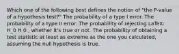 Which one of the following best defines the notion of "the P-value of a hypothesis test?" The probability of a type I error. The probability of a type II error. The probability of rejecting LaTeX: H_0 H 0 , whether it's true or not. The probability of obtaining a test statistic at least as extreme as the one you calculated, assuming the null hypothesis is true.