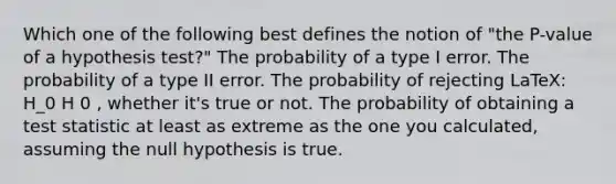 Which one of the following best defines the notion of "the P-value of a hypothesis test?" The probability of a type I error. The probability of a type II error. The probability of rejecting LaTeX: H_0 H 0 , whether it's true or not. The probability of obtaining a test statistic at least as extreme as the one you calculated, assuming the null hypothesis is true.