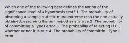 Which one of the following best defines the notion of the significance level of a hypothesis test? 1. The probability of observing a sample statistic more extreme than the one actually obtained, assuming the null hypothesis is true 2. The probability of committing a Type I error 3. The probability of rejecting H 0 , whether or not it is true 4. The probability of committin . Type II error