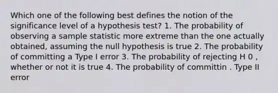 Which one of the following best defines the notion of the significance level of a hypothesis test? 1. The probability of observing a sample statistic more extreme than the one actually obtained, assuming the null hypothesis is true 2. The probability of committing a Type I error 3. The probability of rejecting H 0 , whether or not it is true 4. The probability of committin . Type II error