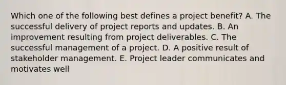 Which one of the following best defines a project benefit? A. The successful delivery of project reports and updates. B. An improvement resulting from project deliverables. C. The successful management of a project. D. A positive result of stakeholder management. E. Project leader communicates and motivates well