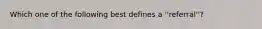 Which one of the following best defines a ''referral''?