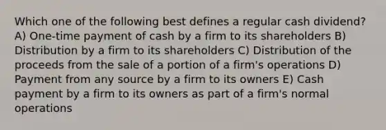 Which one of the following best defines a regular cash dividend? A) One-time payment of cash by a firm to its shareholders B) Distribution by a firm to its shareholders C) Distribution of the proceeds from the sale of a portion of a firm's operations D) Payment from any source by a firm to its owners E) Cash payment by a firm to its owners as part of a firm's normal operations