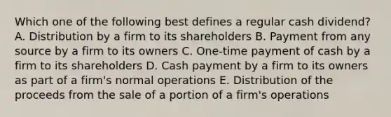 Which one of the following best defines a regular cash dividend? A. Distribution by a firm to its shareholders B. Payment from any source by a firm to its owners C. One-time payment of cash by a firm to its shareholders D. Cash payment by a firm to its owners as part of a firm's normal operations E. Distribution of the proceeds from the sale of a portion of a firm's operations