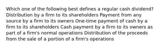 Which one of the following best defines a regular cash dividend? Distribution by a firm to its shareholders Payment from any source by a firm to its owners One-time payment of cash by a firm to its shareholders Cash payment by a firm to its owners as part of a firm's normal operations Distribution of the proceeds from the sale of a portion of a firm's operations