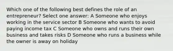 Which one of the following best defines the role of an entrepreneur? Select one answer: A Someone who enjoys working in the service sector B Someone who wants to avoid paying income tax C Someone who owns and runs their own business and takes risks D Someone who runs a business while the owner is away on holiday