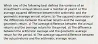 Which one of the following best defines the variance of an investment's annual returns over a number of years? a) The average squared difference between the arithmetic and the geometric average annual returns. b) The squared summation of the differences between the actual returns and the average geometric return. c) The average difference between the annual returns and the average return for the period. d) The difference between the arithmetic average and the geometric average return for the period. e) The average squared difference between the actual returns and the arithmetic average return.