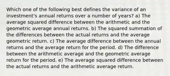 Which one of the following best defines the variance of an investment's annual returns over a number of years? a) The average squared difference between the arithmetic and the geometric average annual returns. b) The squared summation of the differences between the actual returns and the average geometric return. c) The average difference between the annual returns and the average return for the period. d) The difference between the arithmetic average and the geometric average return for the period. e) The average squared difference between the actual returns and the arithmetic average return.