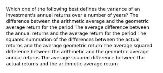 Which one of the following best defines the variance of an investment's annual returns over a number of years? The difference between the arithmetic average and the geometric average return for the period The average difference between the annual returns and the average return for the period The squared summation of the differences between the actual returns and the average geometric return The average squared difference between the arithmetic and the geometric average annual returns The average squared difference between the actual returns and the arithmetic average return