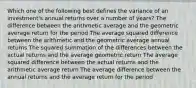 Which one of the following best defines the variance of an investment's annual returns over a number of years? The difference between the arithmetic average and the geometric average return for the period The average squared difference between the arithmetic and the geometric average annual returns The squared summation of the differences between the actual returns and the average geometric return The average squared difference between the actual returns and the arithmetic average return The average difference between the annual returns and the average return for the period