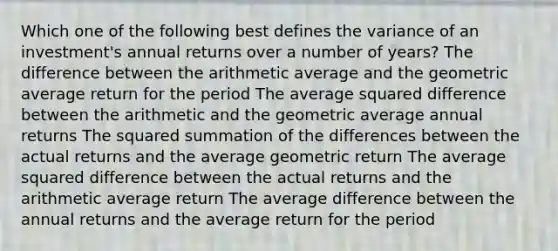 Which one of the following best defines the variance of an investment's annual returns over a number of years? The difference between the arithmetic average and the geometric average return for the period The average squared difference between the arithmetic and the geometric average annual returns The squared summation of the differences between the actual returns and the average geometric return The average squared difference between the actual returns and the arithmetic average return The average difference between the annual returns and the average return for the period