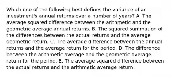 Which one of the following best defines the variance of an investment's annual returns over a number of years? A. The average squared difference between the arithmetic and the geometric average annual returns. B. The squared summation of the differences between the actual returns and the average geometric return. C. The average difference between the annual returns and the average return for the period. D. The difference between the arithmetic average and the geometric average return for the period. E. The average squared difference between the actual returns and the arithmetic average return.