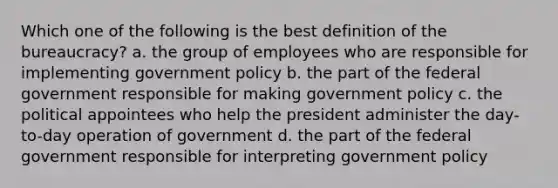 Which one of the following is the best definition of the bureaucracy? a. the group of employees who are responsible for implementing government policy b. the part of the federal government responsible for making government policy c. the political appointees who help the president administer the day-to-day operation of government d. the part of the federal government responsible for interpreting government policy