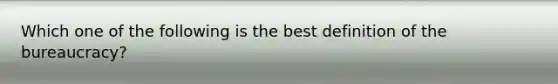 Which one of the following is the best definition of the bureaucracy?