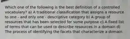 Which one of the following is the best definition of a controlled vocabulary? a) A traditional classification that assigns a resource to one - and only one - descriptive category b) A group of resources that has been selected for some purpose c) A fixed list of terms that can be used to describe resources in a domain d) The process of identifying the facets that characterize a domain